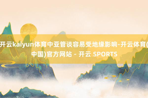 开云kaiyun体育中亚管谈容易受地缘影响-开云体育(中国)官方网站 - 开云 SPORTS