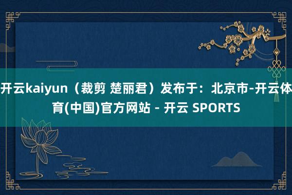 开云kaiyun（裁剪 楚丽君）发布于：北京市-开云体育(中国)官方网站 - 开云 SPORTS