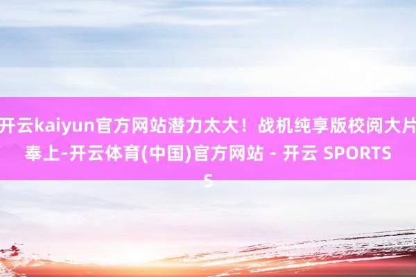 开云kaiyun官方网站潜力太大！战机纯享版校阅大片奉上-开云体育(中国)官方网站 - 开云 SPORTS