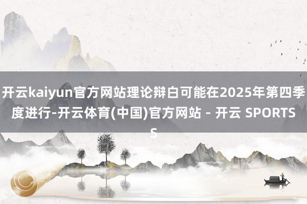 开云kaiyun官方网站理论辩白可能在2025年第四季度进行-开云体育(中国)官方网站 - 开云 SPORTS