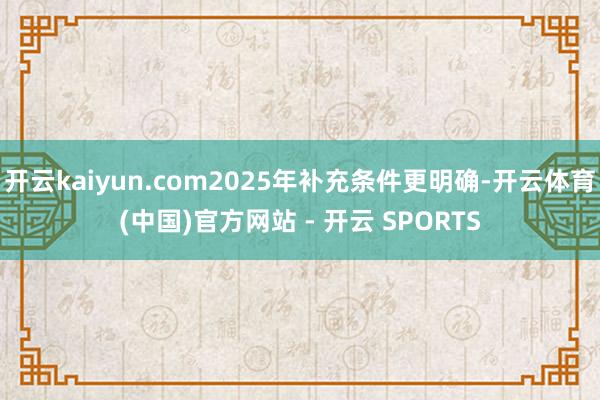 开云kaiyun.com2025年补充条件更明确-开云体育(中国)官方网站 - 开云 SPORTS