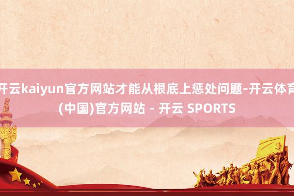 开云kaiyun官方网站才能从根底上惩处问题-开云体育(中国)官方网站 - 开云 SPORTS
