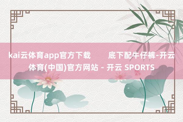kai云体育app官方下载 底下配牛仔裤-开云体育(中国)官方网站 - 开云 SPORTS