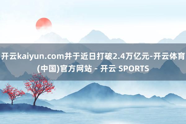 开云kaiyun.com并于近日打破2.4万亿元-开云体育(中国)官方网站 - 开云 SPORTS