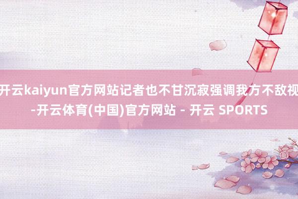 开云kaiyun官方网站记者也不甘沉寂强调我方不敌视-开云体育(中国)官方网站 - 开云 SPORTS
