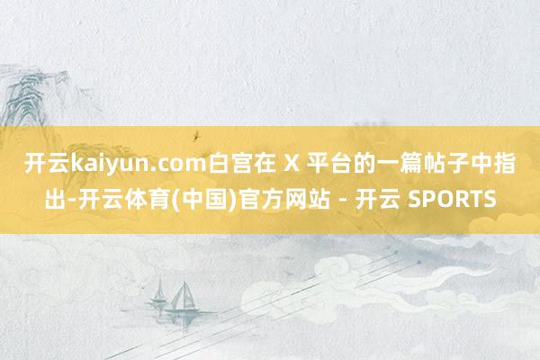 开云kaiyun.com　　白宫在 X 平台的一篇帖子中指出-开云体育(中国)官方网站 - 开云 SPORTS