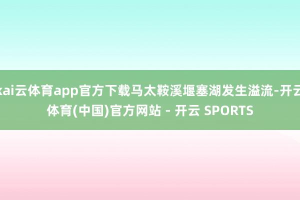 kai云体育app官方下载马太鞍溪堰塞湖发生溢流-开云体育(中国)官方网站 - 开云 SPORTS