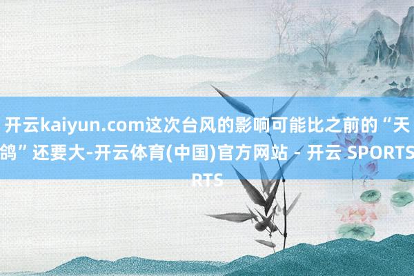 开云kaiyun.com这次台风的影响可能比之前的“天鸽”还要大-开云体育(中国)官方网站 - 开云 SPORTS