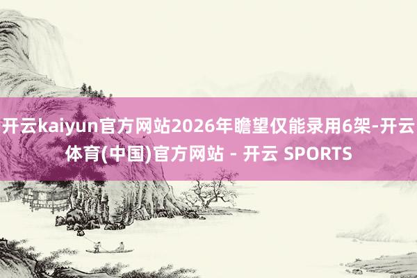开云kaiyun官方网站2026年瞻望仅能录用6架-开云体育(中国)官方网站 - 开云 SPORTS