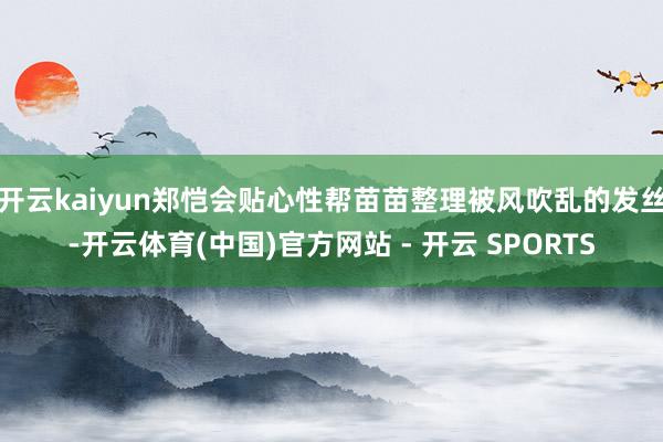 开云kaiyun郑恺会贴心性帮苗苗整理被风吹乱的发丝-开云体育(中国)官方网站 - 开云 SPORTS