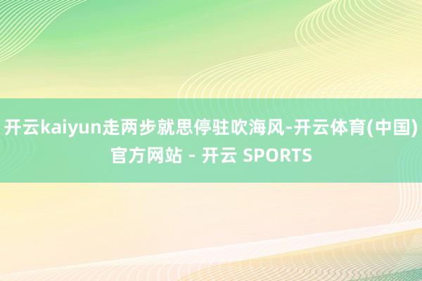 开云kaiyun走两步就思停驻吹海风-开云体育(中国)官方网站 - 开云 SPORTS