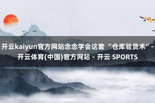 开云kaiyun官方网站念念学会这套 “仓库验货术”-开云体育(中国)官方网站 - 开云 SPORTS