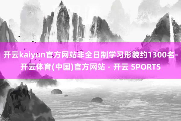开云kaiyun官方网站非全日制学习形貌约1300名-开云体育(中国)官方网站 - 开云 SPORTS