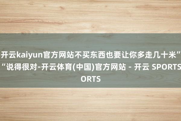 开云kaiyun官方网站不买东西也要让你多走几十米”“说得很对-开云体育(中国)官方网站 - 开云 SPORTS