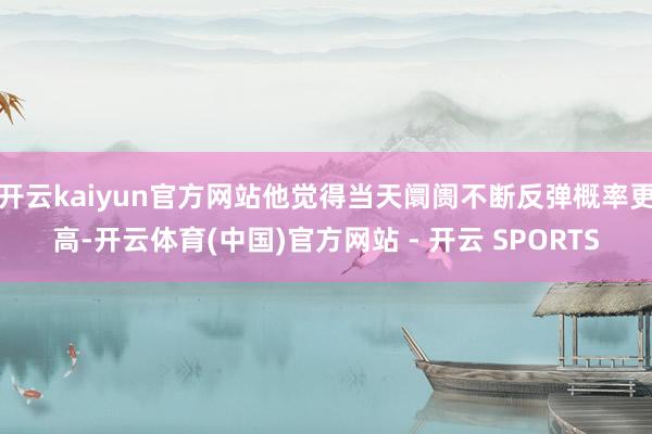 开云kaiyun官方网站他觉得当天阛阓不断反弹概率更高-开云体育(中国)官方网站 - 开云 SPORTS