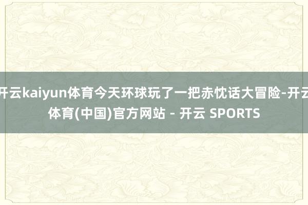 开云kaiyun体育今天环球玩了一把赤忱话大冒险-开云体育(中国)官方网站 - 开云 SPORTS