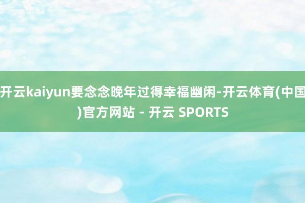 开云kaiyun要念念晚年过得幸福幽闲-开云体育(中国)官方网站 - 开云 SPORTS