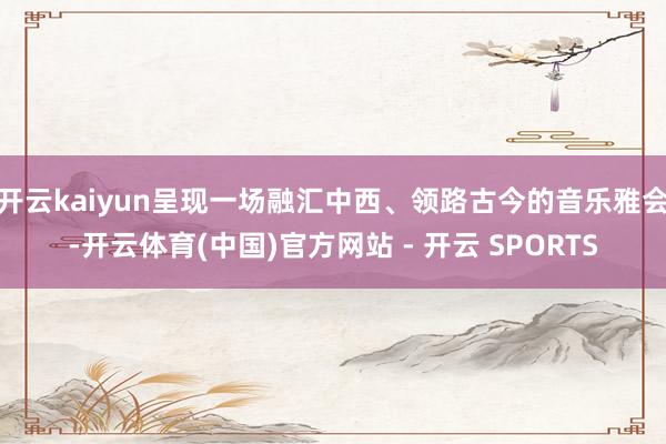 开云kaiyun呈现一场融汇中西、领路古今的音乐雅会-开云体育(中国)官方网站 - 开云 SPORTS