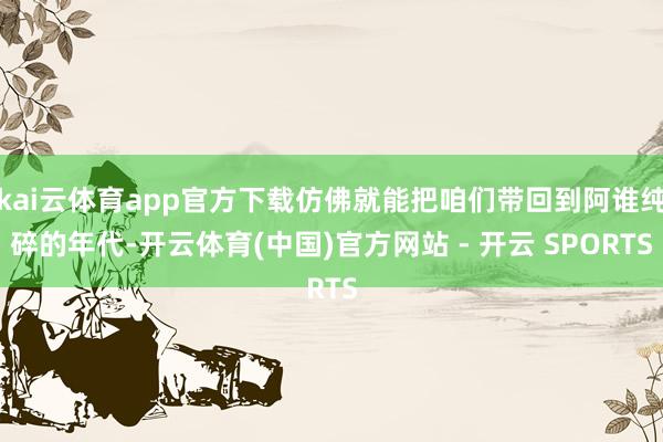 kai云体育app官方下载仿佛就能把咱们带回到阿谁纯碎的年代-开云体育(中国)官方网站 - 开云 SPORTS