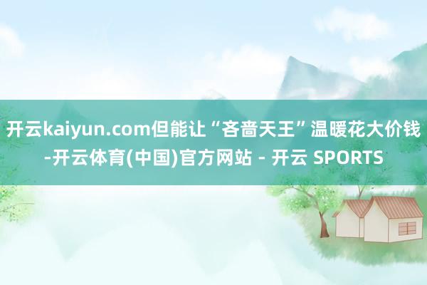 开云kaiyun.com但能让“吝啬天王”温暖花大价钱-开云体育(中国)官方网站 - 开云 SPORTS