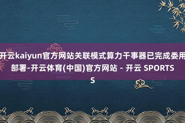 开云kaiyun官方网站关联模式算力干事器已完成委用部署-开云体育(中国)官方网站 - 开云 SPORTS