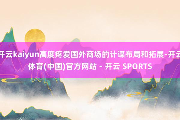 开云kaiyun高度疼爱国外商场的计谋布局和拓展-开云体育(中国)官方网站 - 开云 SPORTS
