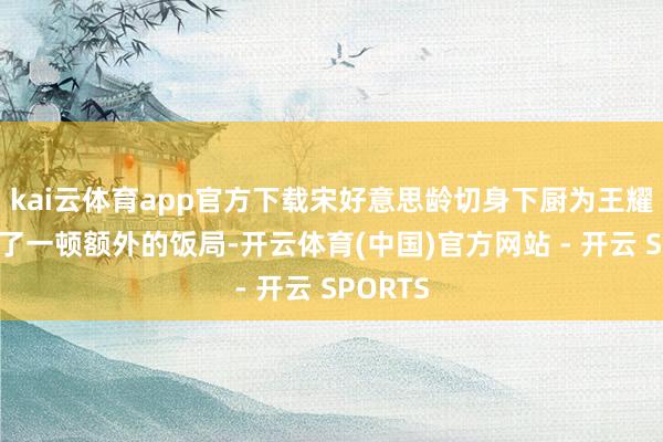 kai云体育app官方下载宋好意思龄切身下厨为王耀武准备了一顿额外的饭局-开云体育(中国)官方网站 - 开云 SPORTS