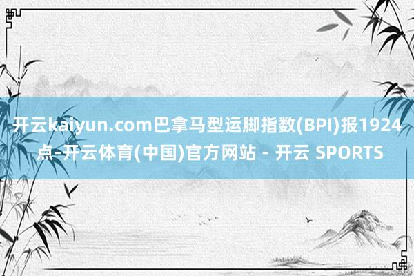 开云kaiyun.com巴拿马型运脚指数(BPI)报1924 点-开云体育(中国)官方网站 - 开云 SPORTS