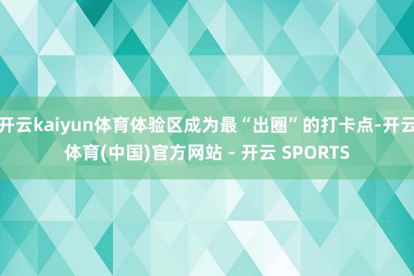 开云kaiyun体育体验区成为最“出圈”的打卡点-开云体育(中国)官方网站 - 开云 SPORTS