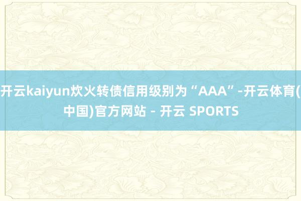 开云kaiyun炊火转债信用级别为“AAA”-开云体育(中国)官方网站 - 开云 SPORTS