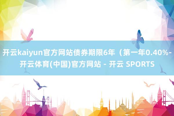 开云kaiyun官方网站债券期限6年（第一年0.40%-开云体育(中国)官方网站 - 开云 SPORTS
