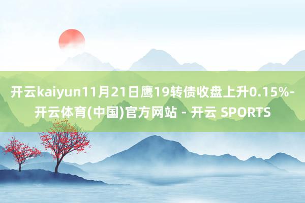 开云kaiyun11月21日鹰19转债收盘上升0.15%-开云体育(中国)官方网站 - 开云 SPORTS