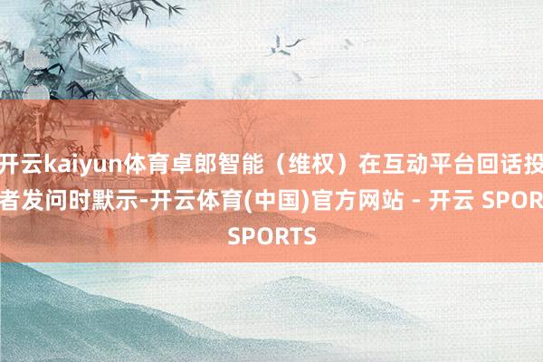 开云kaiyun体育卓郎智能（维权）在互动平台回话投资者发问时默示-开云体育(中国)官方网站 - 开云 SPORTS
