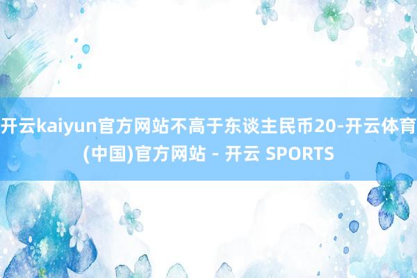 开云kaiyun官方网站不高于东谈主民币20-开云体育(中国)官方网站 - 开云 SPORTS