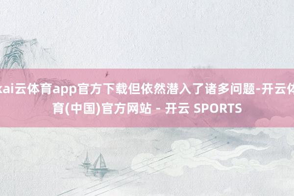 kai云体育app官方下载但依然潜入了诸多问题-开云体育(中国)官方网站 - 开云 SPORTS