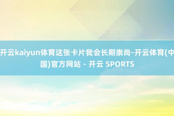 开云kaiyun体育这张卡片我会长期崇尚-开云体育(中国)官方网站 - 开云 SPORTS