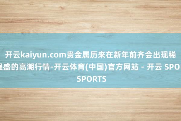 开云kaiyun.com贵金属历来在新年前齐会出现稀奇强盛的高潮行情-开云体育(中国)官方网站 - 开云 SPORTS