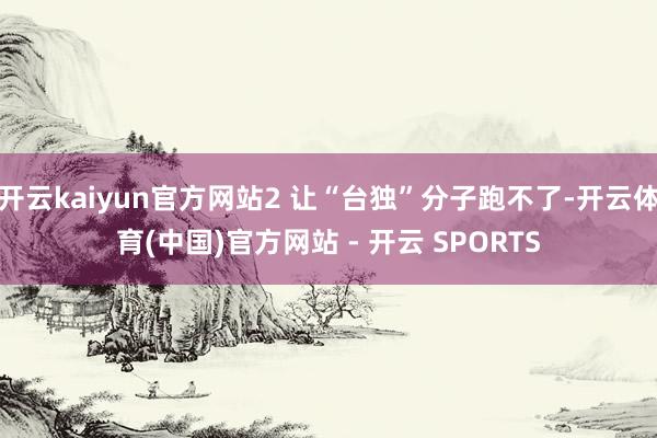 开云kaiyun官方网站2 让“台独”分子跑不了-开云体育(中国)官方网站 - 开云 SPORTS
