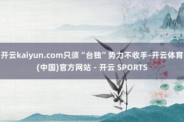 开云kaiyun.com只须“台独”势力不收手-开云体育(中国)官方网站 - 开云 SPORTS