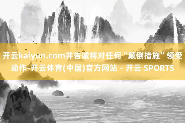 开云kaiyun.com并告诫将对任何“颠倒措施”领受动作-开云体育(中国)官方网站 - 开云 SPORTS