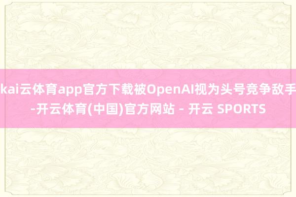 kai云体育app官方下载被OpenAI视为头号竞争敌手-开云体育(中国)官方网站 - 开云 SPORTS