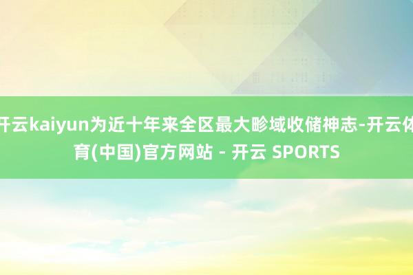 开云kaiyun为近十年来全区最大畛域收储神志-开云体育(中国)官方网站 - 开云 SPORTS