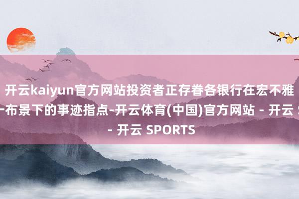 开云kaiyun官方网站投资者正存眷各银行在宏不雅信号不一布景下的事迹指点-开云体育(中国)官方网站 - 开云 SPORTS