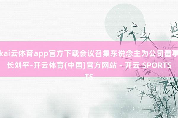 kai云体育app官方下载会议召集东说念主为公司董事长刘平-开云体育(中国)官方网站 - 开云 SPORTS