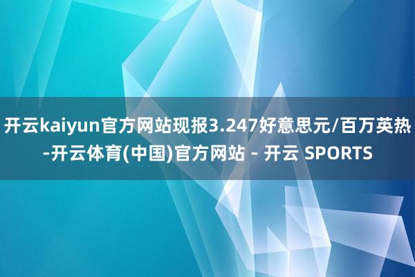 开云kaiyun官方网站现报3.247好意思元/百万英热-开云体育(中国)官方网站 - 开云 SPORTS
