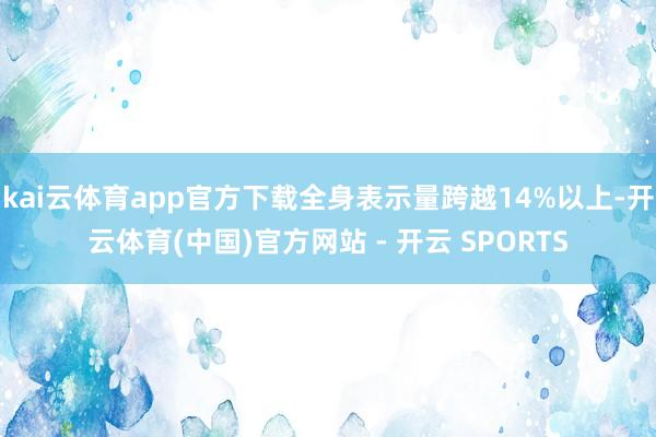 kai云体育app官方下载全身表示量跨越14%以上-开云体育(中国)官方网站 - 开云 SPORTS