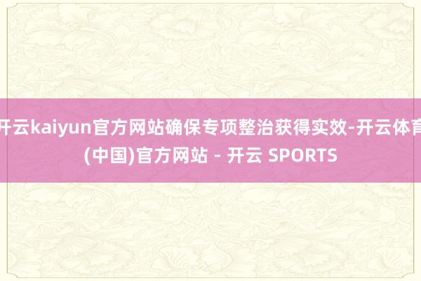 开云kaiyun官方网站确保专项整治获得实效-开云体育(中国)官方网站 - 开云 SPORTS